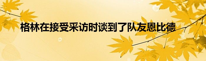 格林在接受采訪時談到了隊友恩比德