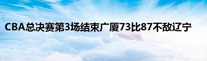 CBA總決賽第3場(chǎng)結(jié)束廣廈73比87不敵遼寧