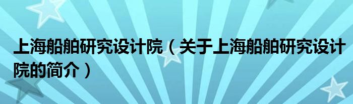 上海船舶研究設(shè)計(jì)院（關(guān)于上海船舶研究設(shè)計(jì)院的簡(jiǎn)介）