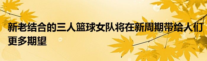 新老結(jié)合的三人籃球女隊(duì)將在新周期帶給人們更多期望