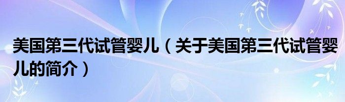 美國(guó)第三代試管嬰兒（關(guān)于美國(guó)第三代試管嬰兒的簡(jiǎn)介）