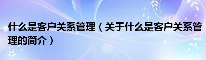 什么是客戶關(guān)系管理（關(guān)于什么是客戶關(guān)系管理的簡介）