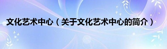 文化藝術(shù)中心（關(guān)于文化藝術(shù)中心的簡(jiǎn)介）