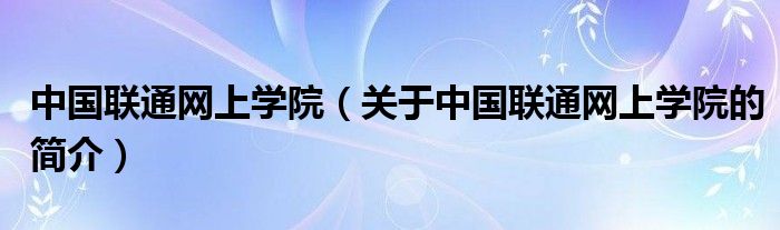 中國(guó)聯(lián)通網(wǎng)上學(xué)院（關(guān)于中國(guó)聯(lián)通網(wǎng)上學(xué)院的簡(jiǎn)介）