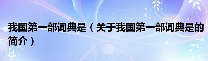 我國(guó)第一部詞典是（關(guān)于我國(guó)第一部詞典是的簡(jiǎn)介）