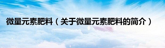 微量元素肥料（關(guān)于微量元素肥料的簡介）