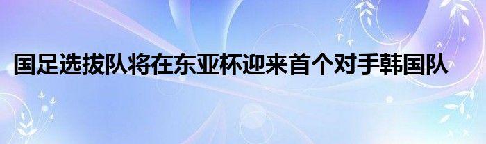 國(guó)足選拔隊(duì)將在東亞杯迎來首個(gè)對(duì)手韓國(guó)隊(duì)