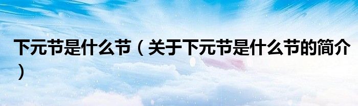 下元節(jié)是什么節(jié)（關(guān)于下元節(jié)是什么節(jié)的簡介）