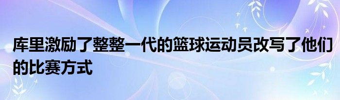 庫(kù)里激勵(lì)了整整一代的籃球運(yùn)動(dòng)員改寫(xiě)了他們的比賽方式