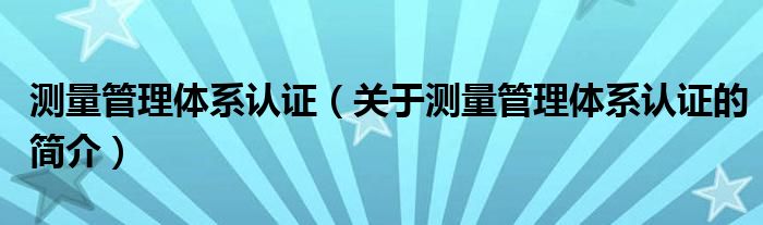 測(cè)量管理體系認(rèn)證（關(guān)于測(cè)量管理體系認(rèn)證的簡(jiǎn)介）