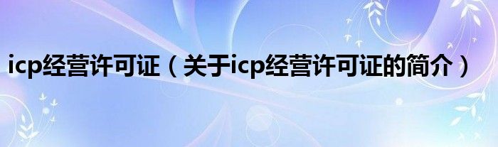 icp經(jīng)營(yíng)許可證（關(guān)于icp經(jīng)營(yíng)許可證的簡(jiǎn)介）