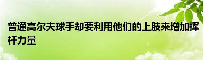 普通高爾夫球手卻要利用他們的上肢來增加揮桿力量