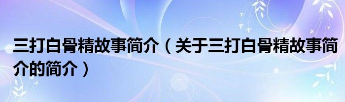 三打白骨精故事簡介（關(guān)于三打白骨精故事簡介的簡介）