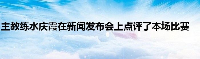 主教練水慶霞在新聞發(fā)布會(huì)上點(diǎn)評了本場比賽