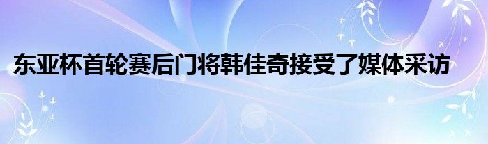 東亞杯首輪賽后門(mén)將韓佳奇接受了媒體采訪(fǎng)