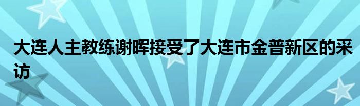 大連人主教練謝暉接受了大連市金普新區(qū)的采訪