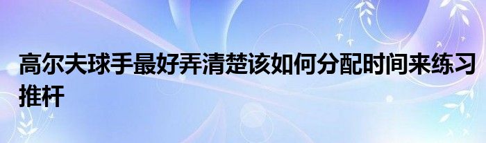 高爾夫球手最好弄清楚該如何分配時間來練習推桿