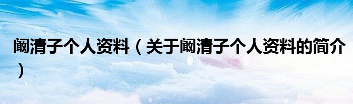 闞清子個(gè)人資料（關(guān)于闞清子個(gè)人資料的簡(jiǎn)介）