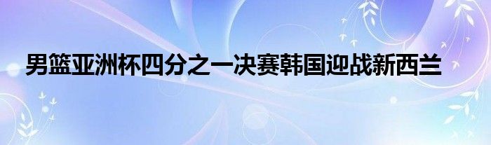 男籃亞洲杯四分之一決賽韓國迎戰(zhàn)新西蘭