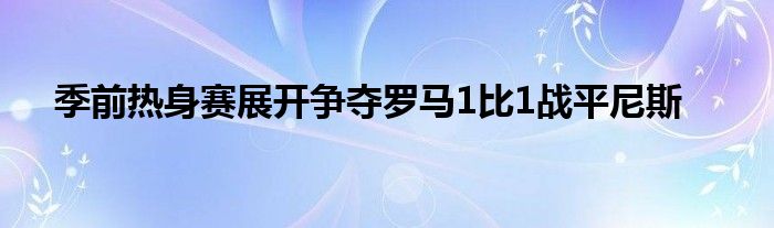 季前熱身賽展開(kāi)爭(zhēng)奪羅馬1比1戰(zhàn)平尼斯