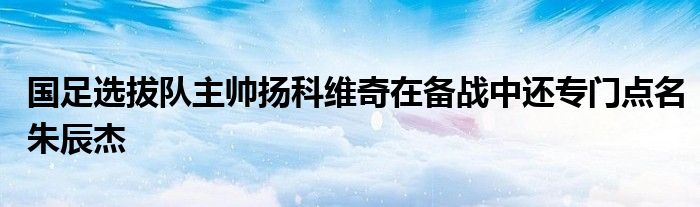 國(guó)足選拔隊(duì)主帥揚(yáng)科維奇在備戰(zhàn)中還專門點(diǎn)名朱辰杰