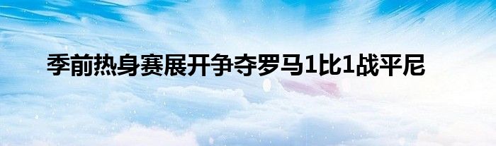 季前熱身賽展開爭奪羅馬1比1戰(zhàn)平尼