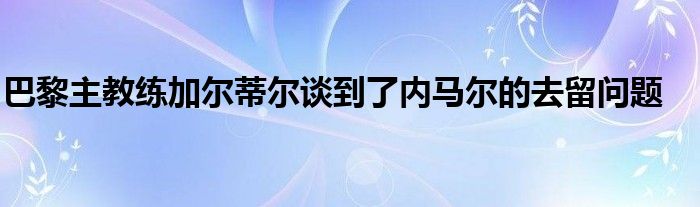 巴黎主教練加爾蒂爾談到了內(nèi)馬爾的去留問題