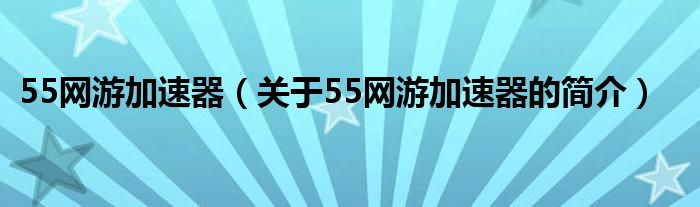 55網(wǎng)游加速器（關(guān)于55網(wǎng)游加速器的簡介）