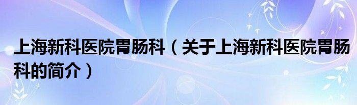 上海新科醫(yī)院胃腸科（關(guān)于上海新科醫(yī)院胃腸科的簡介）