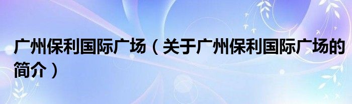 廣州保利國(guó)際廣場(chǎng)（關(guān)于廣州保利國(guó)際廣場(chǎng)的簡(jiǎn)介）