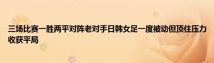 三場比賽一勝兩平對陣老對手日韓女足一度被動但頂住壓力收獲平局