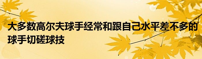 大多數(shù)高爾夫球手經(jīng)常和跟自己水平差不多的球手切磋球技