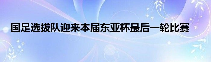 國足選拔隊迎來本屆東亞杯最后一輪比賽