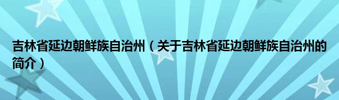 吉林省延邊朝鮮族自治州（關(guān)于吉林省延邊朝鮮族自治州的簡(jiǎn)介）