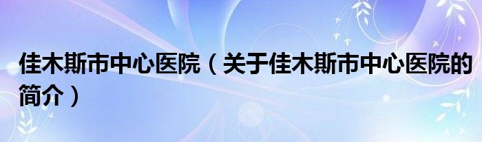 佳木斯市中心醫(yī)院（關(guān)于佳木斯市中心醫(yī)院的簡(jiǎn)介）