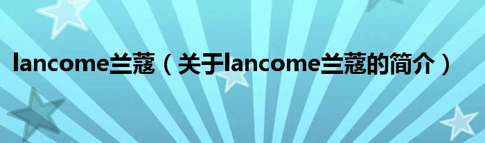 lancome蘭蔻（關(guān)于lancome蘭蔻的簡介）