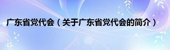 廣東省黨代會(huì)（關(guān)于廣東省黨代會(huì)的簡(jiǎn)介）