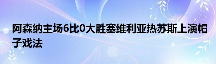 阿森納主場6比0大勝塞維利亞熱蘇斯上演帽子戲法