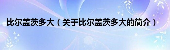 比爾蓋茨多大（關(guān)于比爾蓋茨多大的簡(jiǎn)介）