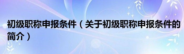 初級職稱申報條件（關于初級職稱申報條件的簡介）