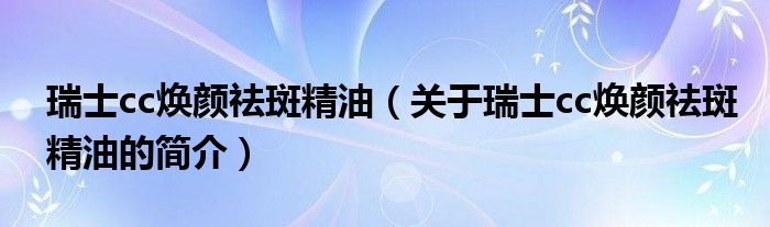 瑞士cc煥顏祛斑精油（關(guān)于瑞士cc煥顏祛斑精油的簡(jiǎn)介）