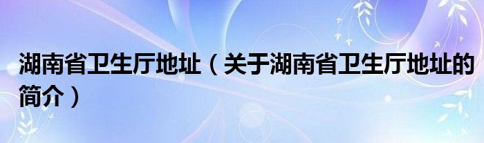 湖南省衛(wèi)生廳地址（關(guān)于湖南省衛(wèi)生廳地址的簡(jiǎn)介）