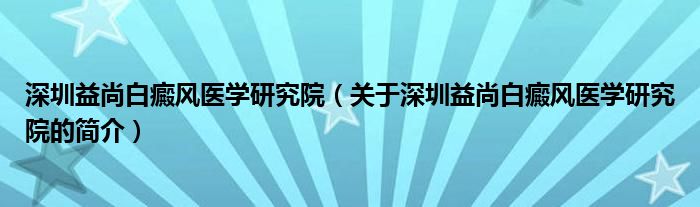 深圳益尚白癜風(fēng)醫(yī)學(xué)研究院（關(guān)于深圳益尚白癜風(fēng)醫(yī)學(xué)研究院的簡(jiǎn)介）