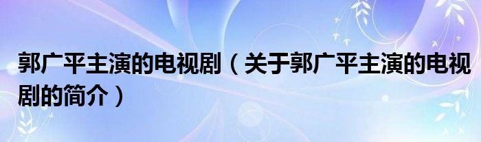 郭廣平主演的電視劇（關(guān)于郭廣平主演的電視劇的簡(jiǎn)介）