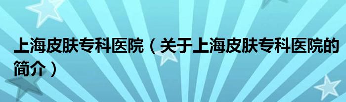 上海皮膚?？漆t(yī)院（關(guān)于上海皮膚專科醫(yī)院的簡介）