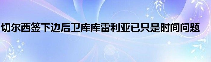 切爾西簽下邊后衛(wèi)庫庫雷利亞已只是時間問題