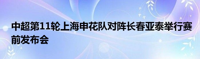 中超第11輪上海申花隊(duì)對(duì)陣長(zhǎng)春亞泰舉行賽前發(fā)布會(huì)