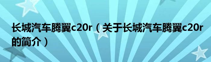 長(zhǎng)城汽車騰翼c20r（關(guān)于長(zhǎng)城汽車騰翼c20r的簡(jiǎn)介）