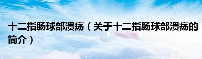 十二指腸球部潰瘍（關(guān)于十二指腸球部潰瘍的簡(jiǎn)介）