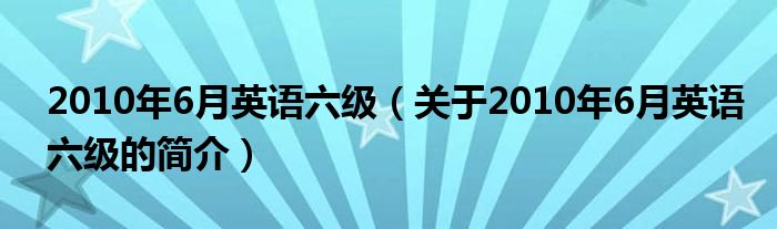 2010年6月英語六級（關于2010年6月英語六級的簡介）